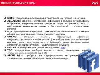  MOOD: рекомендация фильма под определенное настроение + аннотация
 ALL ABOUT: все о кино. Интересная информация о съемках, актерах, факты
о фильмах, визуализированные фразы и кадры из фильмов, инфо о
кинопремиях, кинокурьезах, ролики и фото making of.., стоп-кадр+емкая
реплика
 FUN: брендированные фотожабы, демотиваторы, переиначенные с юмором
афиши, смоделированные скрины поисковых запросов
 COMICS: смешные комиксы, посвященные различным
ситуациям, связанными с выбором кино (как выбрать кино для романтичной
девушки, какое кино посмотреть с бабушкой, каким фильмом можно
похвастаться перед коллегами – моделирование ситуаций)
 CINEMA: премьера недели, фильм месяца, выбор ivi.ru
 TOP: еженедельная подборка картин - самые романтичные, самые
страшные, самые захватывающие etc.
 ABOUT ivi.ru : рубрика для полуофициальной информации об ivi.ru
, продвижение прямых технических преимуществ сервиса
КОНТЕНТ. РУБРИКАТОР И ТЕМЫ
 