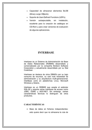 •   Capacidad de almacenar elementos BLOB
       (Binary Large OBjects).
   •   Soporte de User-Defined Functions (UDFs).
   •   Versión   autoejecutable,   sin   instalación,
       excelente para la creación de catálogos en
       CD-Rom y para crear versiones de evaluación
       de algunas aplicaciones.




                 INTERBASE


Interbase es un Sistema de Administración de Base
de Datos Relacionales (RDBMS) desarrollado y
comercializado por la compañía Borland Software
Corporation y actualmente desarrollado por su filial
CodeGear.

Interbase se destaca de otros DBMS's por su bajo
consumo de recursos, su casi nula necesidad de
administración y su arquitectura multi-generacional.
InterBase corre en plataformas Linux, Microsoft
Windows y Solaris.

Interbase es un RDBMS que acepta el estándar
SQL-92 y soporta varias interfaces de acceso como
JDBC, ODBC y ADO.NET. Sin embargo, ciertas
características técnicas lo distinguen de otros
productos.



CARACTERÍSTICAS

   •   Base de datos en ficheros independientes:
       esto quiere decir que no almacena la ruta de
 