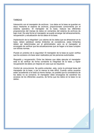 TAREAS

Interacción con el manejador de archivos: Los datos en la base se guardan en
disco mediante el sistema de archivos, proporcionado comúnmente por el
sistema operativo. El manejador de la base, traduce las diferentes
proposiciones del manejo de datos en comandos del sistema de archivos de
bajo nivel. De esta forma el manejador se puede encargar del almacenamiento,
recuperación y actualización de los datos en la base.

Implantación de la integridad: Los valores de los datos que se almacenan en la
base, deben satisfacer ciertas limitantes de consistencia, estas limitantes
deben ser determinadas por el administrador, pero es el manejador el
encargado de verificar que las actualizaciones que se hagan a la base cumplan
con dichas normas.

Puesta en práctica de la seguridad: El manejador de la base es quien verifica
que los accesos a la base sean realizados por las personas autorizadas.

Respaldo y recuperación: Entre las labores que debe ejecutar el manejador
está la de verificar de forma constante la integridad de la base, y lograr
recuperación de datos y/o mejoras en caso que se requieran.

Control de concurrencia: Se podría entender, esta, como la principal tarea del
manejador de la base, o por lo menos la más difícil. Cuando varios usuarios
están accediendo a la base al mismo tiempo, es posible que la consistencia de
los datos no se conserve. El manejador debe encargarse de coordinar los
accesos de los diferentes usuarios, de forma que los datos en la base no se
dañen.




                                                                                 3
 