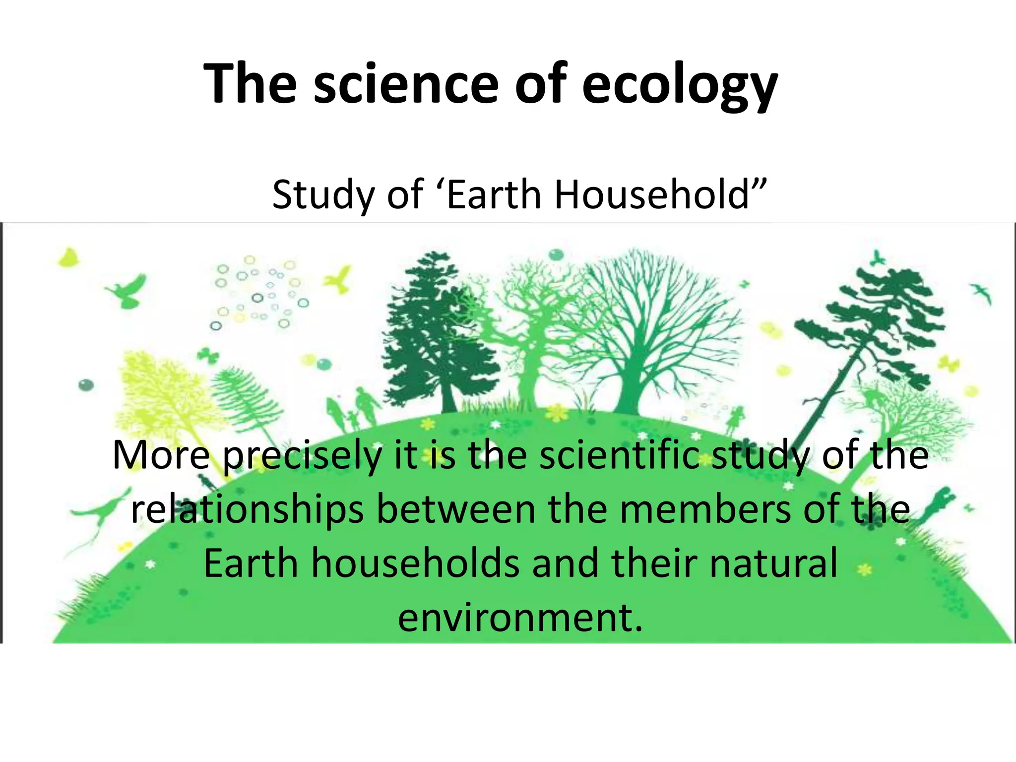 The science of ecology
Study of ‘Earth Household”
More precisely it is the scientific study of the
relationships between the members of the
Earth households and their natural
environment.