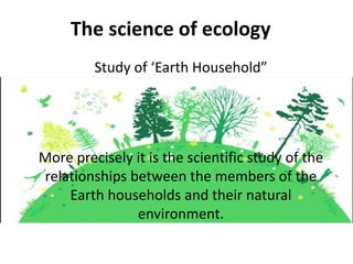 The science of ecology
Study of ‘Earth Household”
More precisely it is the scientific study of the
relationships between the members of the
Earth households and their natural
environment.
 