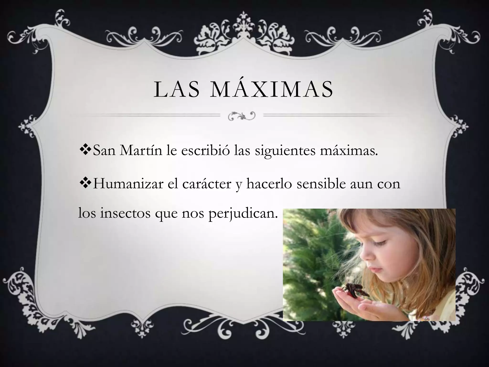 LAS MÁXIMAS
San Martín le escribió las siguientes máximas.
Humanizar el carácter y hacerlo sensible aun con
los insectos que nos perjudican.