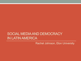 SOCIAL MEDIA AND DEMOCRACY
IN LATIN AMERICA
             Rachel Johnson, Elon University
 