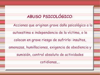 ABUSO PSICOLÓGICO:
Acciones que originan grave daño psicológico a la
autoestima e independencia de la víctima, o le
colocan en grave riesgo de sufrirlo: insultos,
amenazas, humillaciones, exigencia de obediencia y
sumisión, control absoluto de actividades
cotidianas,…

 
