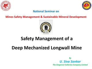Safety Management of a
Deep Mechanized Longwall Mine
By
U. Siva Sankar
The Singareni Collieries Company Limited
National Seminar on
Mines Safety Management & Sustainable Mineral Development
 