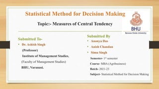 Topic:- Measures of Central Tendency
Submitted To-
• Dr. Ashish Singh
(Professor)
Institute of Management Studies,
(Faculty of Management Studies)
BHU, Varanasi.
Submitted By
• Ananya Das
• Anish Chandan
• Simu Singh
Semester- 1st semester
Course- MBA (Agribusiness)
Batch- 2021-23
Subject- Statistical Method for Decision Making
Statistical Method for Decision Making
 