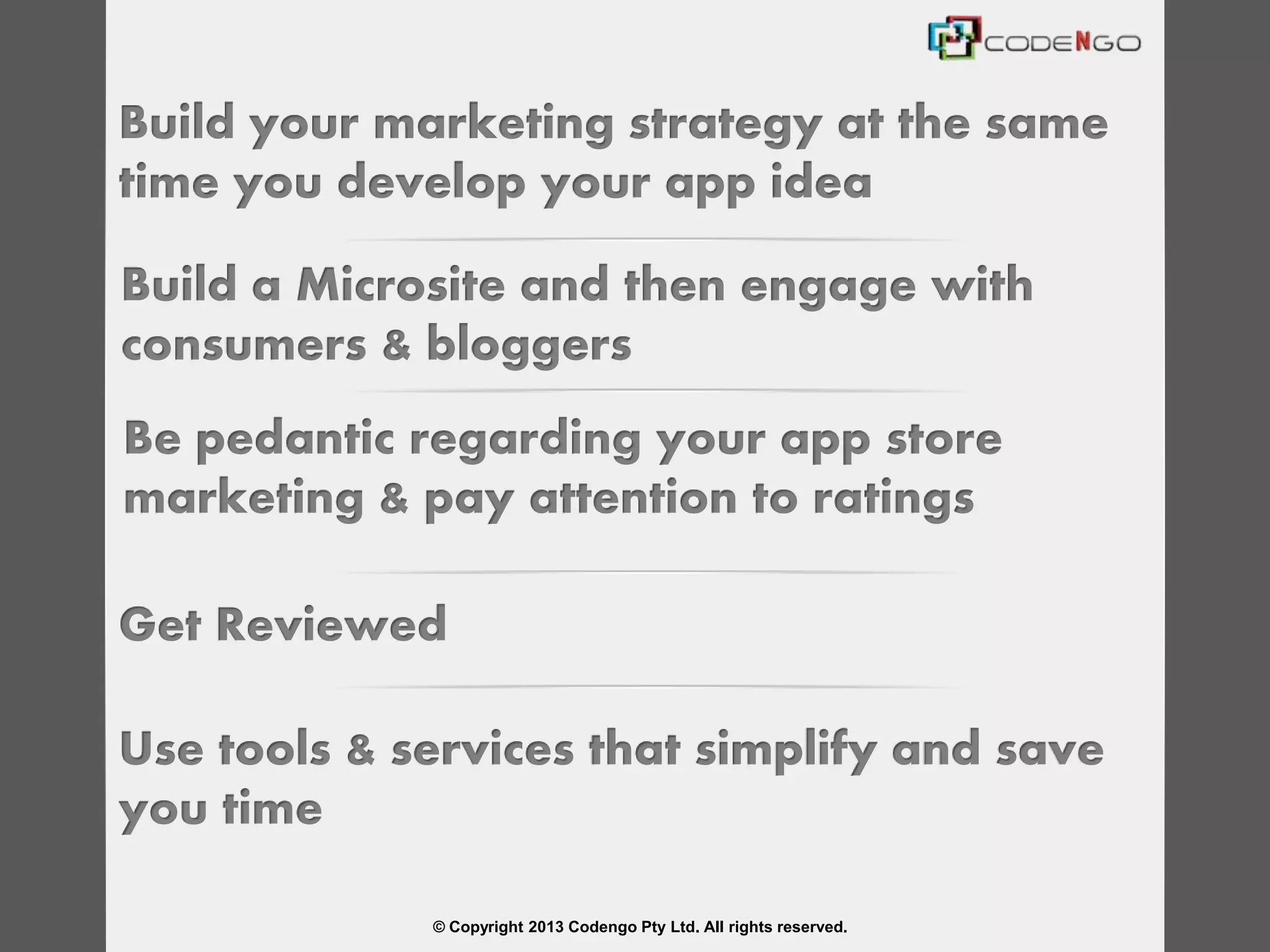 © Copyright 2013 Codengo Pty Ltd. All rights reserved.
Build your marketing strategy at the same
time you develop your app idea
Build a Microsite and then engage with
consumers & bloggers
Be pedantic regarding your app store
marketing & pay attention to ratings
Get Reviewed
Use tools & services that simplify and save
you time
 
