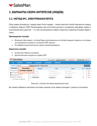 SalesMan CRM – быстрая и современная база клиентов, больше, чем CRM.
3. ВАРИАНТЫ СБОРА ИНТЕРЕСОВ (ЛИДОВ)
3.1. МЕТОД №1. ЭЛЕКТРОННАЯ ПОЧТА
Сбор заявок (интересов / лидов) через Email-сервер – самый простой способ подключить модуль
и собирать заявки в CRM. Рекомендован при отсутствии доступа к исходному коду форм заявок и
исполнению php-скриптов – т.е. при использовании любых сторонних сервисов отправки форм с
сайта.
Преимущества способа:
 Возможен сбор заявок с Landing Pages, расположенных на соответствующих сервисах, на которых
нет возможности встроить и исполнять PHP-скрипты
 Не требуются дополнительные навыки программирования
Недостатки способа:
 Не высокая гибкость настройки
 Дополнительная нагрузка на сервер CRM
РИСУНОК 1. СПИСОК ПОЧТОВЫХ ЯЩИКОВ ДЛЯ СБОРА
Вы можете добавить несколько почтовых ящиков, если заявки приходят с разных источников.
Настройка
почтовых ящиков
 