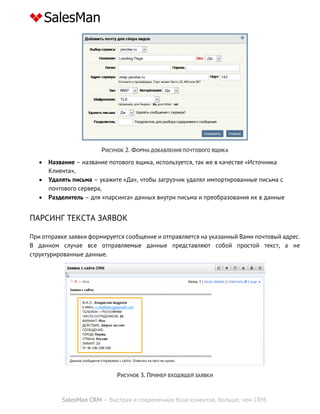 SalesMan CRM – быстрая и современная база клиентов, больше, чем CRM.
РИСУНОК 2. ФОРМА ДОБАВЛЕНИЯ ПОЧТОВОГО ЯЩИКА
 Название – название потового ящика, используется, так же в качестве «Источника
Клиента»,
 Удалять письма – укажите «Да», чтобы загрузчик удалял импортированные письма с
почтового сервера,
 Разделитель – для «парсинга» данных внутри письма и преобразования их в данные
ПАРСИНГ ТЕКСТА ЗАЯВОК
При отправке заявки формируется сообщение и отправляется на указанный Вами почтовый адрес.
В данном случае все отправляемые данные представляют собой простой текст, а не
структурированные данные.
РИСУНОК 3. ПРИМЕР ВХОДЯЩЕЙ ЗАЯВКИ
 