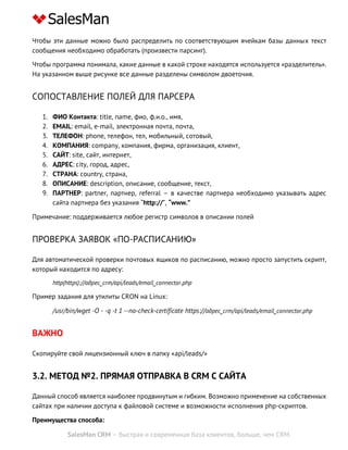 SalesMan CRM – быстрая и современная база клиентов, больше, чем CRM.
Чтобы эти данные можно было распределить по соответствующим ячейкам базы данных текст
сообщения необходимо обработать (произвести парсинг).
Чтобы программа понимала, какие данные в какой строке находятся используется «разделитель».
На указанном выше рисунке все данные разделены символом двоеточия.
СОПОСТАВЛЕНИЕ ПОЛЕЙ ДЛЯ ПАРСЕРА
1. ФИО Контакта: title, name, фио, ф.и.о., имя,
2. EMAIL: email, e-mail, электронная почта, почта,
3. ТЕЛЕФОН: phone, телефон, тел, мобильный, сотовый,
4. КОМПАНИЯ: company, компания, фирма, организация, клиент,
5. САЙТ: site, сайт, интернет,
6. АДРЕС: city, город, адрес,
7. СТРАНА: country, страна,
8. ОПИСАНИЕ: description, описание, сообщение, текст,
9. ПАРТНЕР: partner, партнер, referral – в качестве партнера необходимо указывать адрес
сайта партнера без указания “http://”, “www.”
Примечание: поддерживается любое регистр символов в описании полей
ПРОВЕРКА ЗАЯВОК «ПО-РАСПИСАНИЮ»
Для автоматической проверки почтовых ящиков по расписанию, можно просто запустить скрипт,
который находится по адресу:
http(https)://адрес_crm/api/leads/email_connector.php
Пример задания для утилиты CRON на Linux:
/usr/bin/wget -O - -q -t 1 --no-check-certificate https://адрес_crm/api/leads/email_connector.php
ВАЖНО
Скопируйте свой лицензионный ключ в папку «api/leads/»
3.2. МЕТОД №2. ПРЯМАЯ ОТПРАВКА В CRM С САЙТА
Данный способ является наиболее продвинутым и гибким. Возможно применение на собственных
сайтах при наличии доступа к файловой системе и возможности исполнения php-скриптов.
Преимущества способа:
 