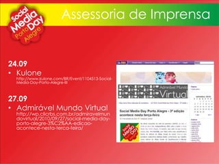 24.09
• Kulone
http://www.kulone.com/BR/Event/1104513-Social-
Media-Day-Porto-Alegre-III
27.09
• Admirável Mundo Virtual
http://wp.clicrbs.com.br/admiravelmun
dovirtual/2010/09/27/social-media-day-
porto-alegre-3%C2%AA-edicao-
acontece-nesta-terca-feira/
Assessoria de Imprensa
 
