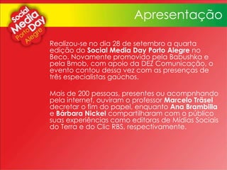 Realizou-se no dia 28 de setembro a quarta
edição do Social Media Day Porto Alegre no
Beco. Novamente promovido pela Babushka e
pela Bmob, com apoio da DEZ Comunicação, o
evento contou dessa vez com as presenças de
três especialistas gaúchos.
Mais de 200 pessoas, presentes ou acompnhando
pela internet, ouviram o professor Marcelo Träsel
decretar o fim do papel, enquanto Ana Brambilla
e Bárbara Nickel compartilharam com o público
suas experiências como editoras de Mídias Sociais
do Terra e do Clic RBS, respectivamente.
Apresentação
 