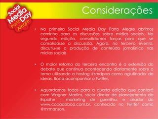 Considerações
• No primeiro Social Media Day Porto Alegre abrimos
caminho para as discussões sobre mídias sociais. Na
segunda edição, consolidamos forças para que se
consolidasse a discussão. Agora, no terceiro evento,
discutiu-se a produção de conteúdo jornalístico nas
mídias sociais.
• O maior retorno do terceiro encontro é a extensão do
debate que continua acontecendo diariamente sobre o
tema utilizando a hastag #smdpoa como aglutinador de
ideias. Basta acompanhar o Twitter.
• Aguardamos todos para a quarta edição que contará
com Wagner Martins, sócio diretor de planejamento da
Espalhe - marketing de guerrilha, e criador do
www.cocadaboa.com.br, conhecido no Twitter como
@mrmanson.
 