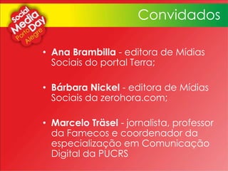• Ana Brambilla - editora de Mídias
Sociais do portal Terra;
• Bárbara Nickel - editora de Mídias
Sociais da zerohora.com;
• Marcelo Träsel - jornalista, professor
da Famecos e coordenador da
especialização em Comunicação
Digital da PUCRS
Convidados
 
