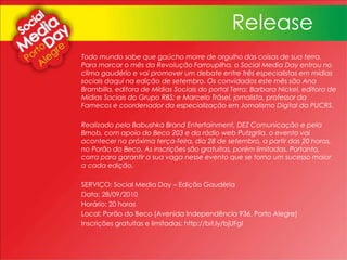 Todo mundo sabe que gaúcho morre de orgulho das coisas de sua terra.
Para marcar o mês da Revolução Farroupilha, o Social Media Day entrou no
clima gaudério e vai promover um debate entre três especialistas em mídias
sociais daqui na edição de setembro. Os convidados este mês são Ana
Brambilla, editora de Mídias Sociais do portal Terra; Barbara Nickel, editora de
Mídias Sociais do Grupo RBS; e Marcelo Träsel, jornalista, professor da
Famecos e coordenador da especialização em Jornalismo Digital da PUCRS.
Realizado pela Babushka Brand Entertainment, DEZ Comunicação e pela
Bmob, com apoio do Beco 203 e da rádio web Putzgrila, o evento vai
acontecer na próxima terça-feira, dia 28 de setembro, a partir das 20 horas,
no Porão do Beco. As inscrições são gratuitas, porém limitadas. Portanto,
corra para garantir a sua vaga nesse evento que se torna um sucesso maior
a cada edição.
SERVIÇO: Social Media Day – Edição Gaudéria
Data: 28/09/2010
Horário: 20 horas
Local: Porão do Beco (Avenida Independência 936, Porto Alegre)
Inscrições gratuitas e limitadas: http://bit.ly/bjUFgI
Release
 