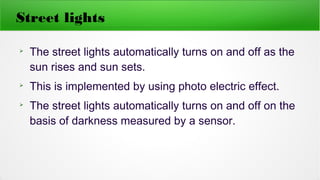 Street lights
➢
The street lights automatically turns on and off as the
sun rises and sun sets.
➢
This is implemented by using photo electric effect.
➢
The street lights automatically turns on and off on the
basis of darkness measured by a sensor.
 