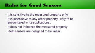 Rules for Good Sensors
➢ It is sensitive to the measured property only.
➢ It is insensitive to any other property likely to be
encountered in its applications..
➢ It does not influence the measured property
➢ Ideal sensors are designed to be linear .
 