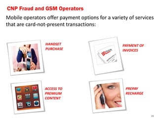 CNP Fraud and GSM Operators
Mobile operators offer payment options for a variety of services
that are card-not-present transactions:


                 HANDSET                          PAYMENT OF
                 PURCHASE                         INVOICES




                ACCESS TO                          PREPAY
                PREMIUM                            RECHARGE
                CONTENT



                                                               24
 