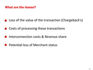 What are the losses?


•   Loss of the value of the transaction (Chargeback's)

•   Costs of processing these transactions

•   Interconnection costs & Revenue share

•   Potential loss of Merchant status




                                                          25
 