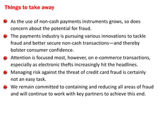 Things to take away

• As the use of non-cash payments instruments grows, so does
  concern about the potential for fraud.
• The payments industry is pursuing various innovations to tackle
  fraud and better secure non-cash transactions—and thereby
  bolster consumer confidence.
• Attention is focused most, however, on e-commerce transactions,
  especially as electronic thefts increasingly hit the headlines.
• Managing risk against the threat of credit card fraud is certainly
  not an easy task.
• We remain committed to containing and reducing all areas of fraud
  and will continue to work with key partners to achieve this end.
 