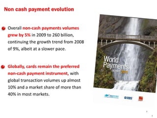 Non cash payment evolution


    Overall non-cash payments volumes
     grew by 5% in 2009 to 260 billion,
     continuing the growth trend from 2008
     of 9%, albeit at a slower pace.


    Globally, cards remain the preferred
     non-cash payment instrument, with
     global transaction volumes up almost
     10% and a market share of more than
     40% in most markets.


                                             7
                                                 7
 