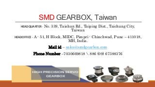 SMD GEARBOX, Taiwan
HEADQUARTER - No. 339, Taishun Rd., Taiping Dist., Taichung City,
Taiwan
HEADOFFICE - A - 51, H Block, MIDC, Pimpri - Chinchwad, Pune – 411018,
MH, India.
Mail id – sales@smdgearbox.com
Phone Number –7030669818  886 (09) 67388376
 