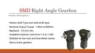 SMD Right Angle Gearbox
Product Description :-
•Hollow shaft Type and solid shaft type.
•Nominal Output Torque : 13Nm to 800Nm.
•Backlash : 3-5 Arc-min.
•Available reduction ratio from 1:4 to 1:200.
•Suitable for low load and intermitted motion.
•Servo-motor gearbox.
 