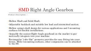 SMD Right Angle Gearbox
Product Description :-
•Hollow Shaft and Solid Shaft.
•Adjustable backlash and suitable low load and intermitted motion.
•Hollow output shaft design for various applications and 5 mounting
surfaces for flexible installations.
•Arguably the easiest Right-Angle gearhead on the market to geo-
metrically integrate into your machine
Rectangular “cube-like” geometry provides for easy fitting into your
device. With 5 mounting surfaces, other components can be attached
to the SS.
 