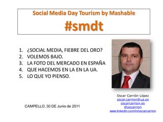 Social Media Day Tourism by Mashable

                         #smdt
1.    ¿SOCIAL MEDIA, FIEBRE DEL ORO?
2.    VOLEMOS BAJO.
3.    LA FOTO DEL MERCADO EN ESPAÑA
4.    QUE HACEMOS EN LA EN LA UA.
5.    LO QUE YO PIENSO.


                                           Oscar Carrión López
                                           oscar.carrion@ua.es
                                               oscarcarrion.es
     CAMPELLO. 30 DE Junio de 2011               @oscarrion
                                       www.linkedin.com/in/oscarcarrion
 