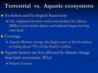 Terrestrial vs. Aquatic ecosystems
   Evolution and Ecological Succession
       Life originated in water and evolved there for almost
        3Billion years before plants and animals began moving
        onto land.
   Coverage
       Aquatic Biomes occupy the largest part of the biosphere
        covering about 75% of the Earth’s surface
   Aquatic biomes are less affected by climate change
    than land ecosystems. Why?
       Nature of water
 
