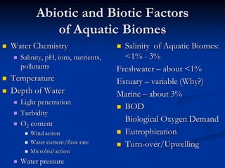 Abiotic and Biotic Factors
                  of Aquatic Biomes
   Water Chemistry                       Salinity of Aquatic Biomes:
       Salinity, pH, ions, nutrients,     <1% - 3%
        pollutants                       Freshwater – about <1%
   Temperature                          Estuary – variable (Why?)
   Depth of Water                       Marine – about 3%
       Light penetration
                                          BOD
       Turbidity
       O2 content
                                           Biological Oxygen Demand
            Wind action                  Eutrophication
            Water current/flow rate      Turn-over/Upwelling
            Microbial action
       Water pressure
 