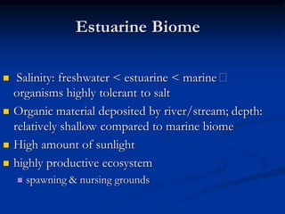 Estuarine Biome

    Salinity: freshwater < estuarine < marine
    organisms highly tolerant to salt
   Organic material deposited by river/stream; depth:
    relatively shallow compared to marine biome
   High amount of sunlight
   highly productive ecosystem
       spawning & nursing grounds
 