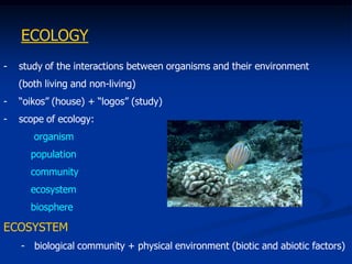 ECOLOGY
-   study of the interactions between organisms and their environment
    (both living and non-living)
-   “oikos” (house) + “logos” (study)
-   scope of ecology:
       organism
      population
      community
      ecosystem
      biosphere

ECOSYSTEM
    - biological community + physical environment (biotic and abiotic factors)
 