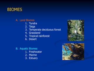 BIOMES

   A. Land Biomes
          1. Tundra
          2. Taiga
          3. Temperate deciduous forest
          4. Grassland
          5. Tropical rainforest
          6. Desert


   B. Aquatic Biomes
          1. Freshwater
          2. Marine
          3. Estuary
 