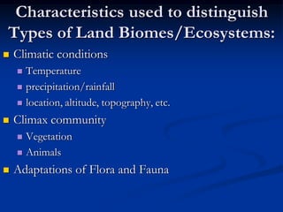 Characteristics used to distinguish
Types of Land Biomes/Ecosystems:
   Climatic conditions
     Temperature
     precipitation/rainfall

     location, altitude, topography, etc.

   Climax community
     Vegetation
     Animals

   Adaptations of Flora and Fauna
 