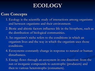 ECOLOGY
Core Concepts
  1. Ecology is the scientific study of interactions among organisms
     and between organisms and their environment.
  2. Biotic and abiotic factors influence life in the biosphere, such as
     the distribution of biological communities.
  3. An organism’s niche refers to the conditions in which an
     organism lives and the way in which the organism uses those
     conditions.
  4. Ecosystems constantly change in response to natural or human
     disturbances.
  5. Energy flows through an ecosystem in one direction: from the
     sun or inorganic compounds to autotrophs (producers) and
     then to various heterotrophs (consumers).
 