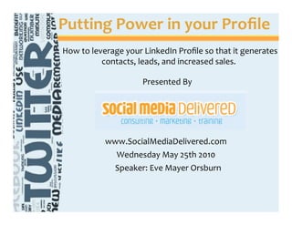 Putting Power in your Proﬁle 
How to leverage your LinkedIn Proﬁle so that it generates
          contacts, leads, and increased sales.

                                Presented By




           www.SocialMediaDelivered.com
             Wednesday May 25th 2010
            Speaker: Eve Mayer Orsburn


            2009 Clique It Marketing, All Rights Reserved
 