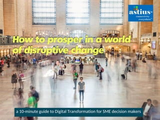 How to prosper in a world
of disruptive change
a 10-minute guide to Digital Transformation for SME decision makers
 