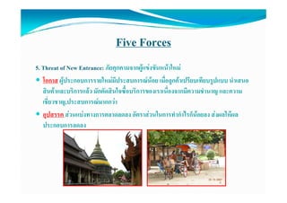 Five Forces
5. Threat of New Entrance: ภัยคุกคามจากผูแขงขันหนาใหม
   โอกาส ผูประกอบการรายใหมมีประสบการณนอย เมื่อลูกคาเปรีียบเทีียบรูปแบบ นําเสนอ
   โ                      ใ                       ื       ป                    ํ
   สินคาและบริการแลว มักตัดสินใจซื้อบริการของเราเนื่องจากมีความชํานาญ และความ
   เชยวชาญ,ประสบการณมากกวา
   เชี่ยวชาญ ประสบการณมากกวา
   อุปสรรค สวนแบงทางการตลาดลดลง อัตราสวนในการทํากําไรก็นอยลง สงผลใหผล
   ประกอบการลดลง
 