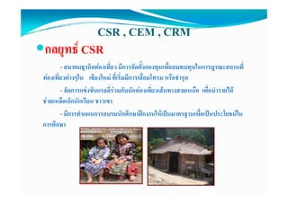 CSR , CEM , CRM
กลยุุทธ CSR
        - สมาคมธุรกิจทองเที่ยว มีการจัดตั้งกองทุนเพื่อสมทบทุนในการบูรณะสถานที่
ทองเทยวตางๆใน เชยงใหม ที่เริ่มมีการเสื่อมโทรม หรอชารุด
ทองเที่ยวตางๆใน เชียงใหม ทเรมมการเสอมโทรม หรือชํารด
        - จัดการแขงขันแรลลี่รวมกับนักทองเที่ยวเสนทางสายเหนือ เพื่อนํารายได
ชวยเหลอเดกนกเรยน
ชวยเหลือเด็กนักเรียน ชาวเขา
        - มีการทําแผนการอบรมนักศึกษาฝกงานใหเปนมาตรฐานเพื่อเปนประโยชนใน
การศกษา
การศึกษา
 