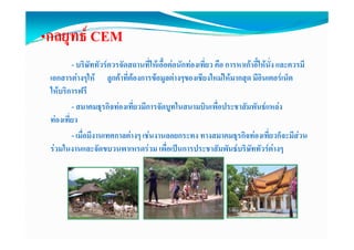 •กลยทธ CEM
 กลยุทธ
         - บริษัททัวรควรจัดสถานที่ใหเอื้อตอนักทองเที่ยว คือ การหาเกาอี้ใหนั่ง และควรมี
 เอกสารตางๆให ลูกคาที่ตองการขอมูลตางๆของเชียงใหมใหมากสุด มีอินเตอรเน็ต
 ใหบริการฟรี
         - สมาคมธุรกิจทองเที่ยวมีการจัดบูทในสนามบินเพื่อประชาสัมพันธแหลง
 ทองเที่ยว
         - เมื่อมีงานเทศกาลตางๆ เชนงานลอยกระทง ทางสมาคมธุรกิจทองเที่ยวก็จะมีสวน
 รวมในงานและจัดขบวนพาเหรดรวม เพื่อเปนการประชาสัมพันธบริษัททัวรตางๆ             ๆ
 