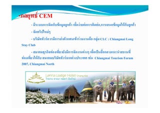 •กลยุทธ CEM
     ุ
           - มีระบบการจัดเก็บขอมูลลูกคา เพื่องายตอการติดตอ,การเสนอขอมูลใหกับลูกคา
           - จดทริิปใ 
              ั      ใหมๆ
           - บริษัททัวรควรมีการสงตัวแทนเขารวมงานคือ กลุม CLC : Chiangmai Long
 Stay Club
           - สมาคมธุรกิจทองเที่ยวยังมีการจัดงานตางๆ เพื่อเปนสื่อกลางแนะนําสถานที่
 ทองเทีี่ยวใหกับ สมาคมบริิษัททััวรจากตางประเทศ เชน Chiangmai Tourism Forum
             ใ                                  ป
 2007, Chiangmai North
 