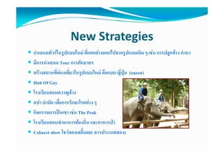 New Strategies
นําเสนอทัวรในรูปแบบใหม ที่แตกตางออกไปจากรูปแบบเดิม ๆ เชน การปลูกขาว ดํานา
มีีการนําเสนอ Tour การตัักบาตร
        ํ
สรางสถานที่ทองเที่ยวในรูปแบบใหม คือแบบ ญี่ปุน (onzen)
Hub Of Gay
โรงเรียนสอนควาญชาง
สปา บําบัด เพื่อการรักษาโรคตาง ๆ
กิจกรรมการปนเขา เชน The Peak
โรงเรียนสอนทําอาหารทองถิ่น และอาหารปา
Cabaret show โชวของเลดี้บอย( สาวประเภทสอง)
                โชวของเลดบอย(
 