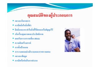คุณสมบัติของผูประกอบการ
แสวงหาโอกาสการ
การยึดมั่นในสิ่งที่ทํา
ยึดมั่นและกระทําในสิ่งที่ไดตกลงหรือสัญญาไว
เนนเรื่องคณภาพและประสิทธิภาพ
           ุ
ยอมรับภาวะความเสี่ยง (Risk)
ความคดสรางสรรค
ความคิดสรางสรรค
การตั้งเปาหมาย
การวางแผนอยางมีระบบและการตรวจสอบ
                    ี
แสวงหาขอมูล
การมีเครือขายในการทํางาน
 