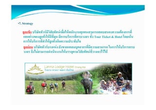 •7. Strategy
   จุดแข็ง บริษัททัวรมีวิสัยทัศนเพืื่อใหพนักงานทุกคนสามารถตอบสนองความตองการที่
   แตกตางของลูกคาใหดีทสด มีการบริการที่ครบวงจร ทั้ง Tour Ticket & Hotel โดยเนน
                              ี่ ุ
   การใหบรการททาใหลูกคาเกดความประทบใจ
   การใหบริการที่ทําใหลกคาเกิดความประทับใจ
   จุดออน บริษัททัวรบางแหง ยังขาดแคลนบุคลากรที่มีความสามารถ ในการใหบริการครบ
   วงจร จึงไมสามารถดําเนินงานใหบรรลุตามวิสัยทัศนที่วางเอาไวได
 