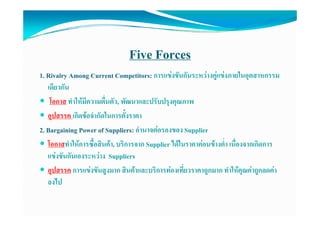 Five Forces
1. Rivalry Among Current Competitors: การแขงขันกันระหวางคูแขงภายในอุตสาหกรรม
   เดยวกน
   เดียวกัน
    โอกาส ทําใหมีความตื่นตัว, พัฒนาและปรับปรุงคุณภาพ
   อุปสรรค เกิิดขอจํํากััดใ
                          ในการตัั้งราคา
2. Bargaining Power of Suppliers: อํานาจตอรองของ Supplier
   โอกาสทําใหการซื้อสินคา, บริการจาก Supplier ไดในราคาคอนขางต่่ํา เนื่องจากเกิดการ
   แขงขันกันเองระหวาง Suppliers
   อุปสรรค การแขงขันสูงมาก สินคาและบริการทองเที่ยวราคาถูกมาก ทําใหคุณคาถูกลดคา
   ลงไป
 