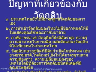 ปัญหาที่เกี่ยวข้องกับวัตถุดิบ ๑ .  ประเทศไทยยังไม่มีมาตรฐานวัตถุดิบของเราเอง ๒ .  การนำเข้าวัตถุดิบของไทยไม่มีข้อกำหนดให้มีใบแสดงคุณลักษณะกำกับมาด้วย ๓ .  ภาษีอากรนำเข้าวัตถุดิบก็ยังมีอัตราสูง ความรู้ความสามารถในการผลิต , ผสมดัดแปลงวัตถุดิบมีไม่เพียงพอในประเทศไทย ๔ .  วัตถุดิบหลายชนิดที่มีต้นกำเนิดในประเทศ เช่น ยางธรรมชาติ , โพลีเมอร์ ยังไม่ได้มาตรฐานตามความต้องการ  ความเปลี่ยนแปลงของเทคโนโลยีที่ต้องการวัตถุดิบชนิดพิเศษที่มีคุณภาพสูงขึ้น  ๕ .  อุปสงค์ของวัตถุดิบพิเศษแต่ละชนิด  ยังไม่มีการรวบรวมให้มีปริมาณมากเพียงพอแก่การพัฒนาการผลิตภายในประเทศ 