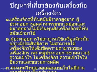 ปัญหาที่เกี่ยวข้องกับเครื่องมือ เครื่องจักร ๑ . เครื่องจักรที่ทันสมัยมีราคาสูงมาก ผู้ประกอบการอุตสาหกรรมขนาดย่อมและขนาดกลางไม่มีเงินทุนสั่งเครื่องจักรที่ทันสมัยเข้ามาใช้ ๒ . ผู้ประกอบการไม่สามารถใช้เครื่องจักรนั้นอย่างมีประสิทธิภาพ ไม่สามารถใช้เครื่องจักรให้เต็มขีดความสามารถของเครื่องจักร เพราะผู้ประกอบการขาดความรู้ ความเข้าใจ ในเครื่องจักร ความเข้าใจในชิ้นงานและขบวนการผลิต ๓ . ประเทศไทยขาดแคลนเทคโนโลยีด้านมาตรวิทยาเป็นอย่างมาก 