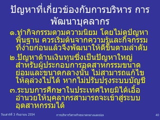 ปัญหาที่เกี่ยวข้องกับการบริหาร การพัฒนาบุคลากร ๑ . ทำกิจกรรมตามความนิยม โดยไม่ดูปํญหาพื้นฐาน ควรเริ่มต้นจากความรู้และกิจกรรมที่ง่ายก่อนแล้วจึงพัฒนาให้ดีขึ้นตามลำดับ  ๒ . ปัญหาด้านเงินทุนซึ่งเป็นปัญหาใหญ่สำหรับผู้ประกอบการอุตสาหกรรมขนาดย่อมและขนาดกลางนั้น ไม่สามารถแก้ไขให้ลุล่วงไปได้ หากไม่ปรับปรุงระบบบัญชี ๓ . ระบบการศึกษาในประเทศไทยมิได้เอื้ออำนวยให้บุคลากรสามารถจะเข้าสู่ระบบอุตสาหกรรมได้ 