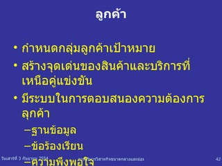 ลูกค้า กำหนดกลุ่มลูกค้าเป้าหมาย สร้างจุดเด่นของสินค้าและบริการที่เหนือคู่แข่งขัน มีระบบในการตอบสนองความต้องการลุกค้า ฐานข้อมูล ข้อร้องเรียน ความพึงพอใจ 